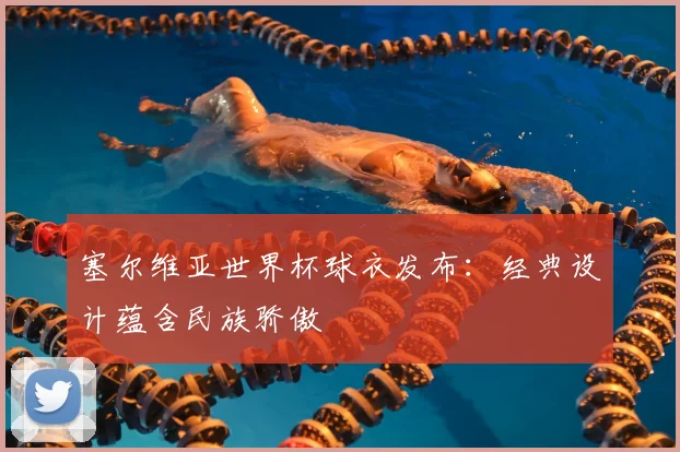 塞尔维亚世界杯球衣发布:经典设计蕴含民族骄傲