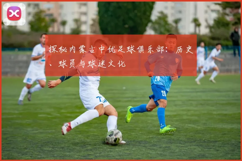 探秘内蒙古中优足球俱乐部：历史、球员与球迷文化